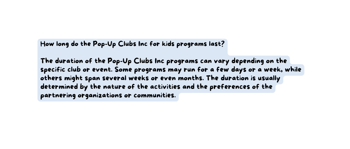 How long do the Pop Up Clubs Inc for kids programs last The duration of the Pop Up Clubs Inc programs can vary depending on the specific club or event Some programs may run for a few days or a week while others might span several weeks or even months The duration is usually determined by the nature of the activities and the preferences of the partnering organizations or communities